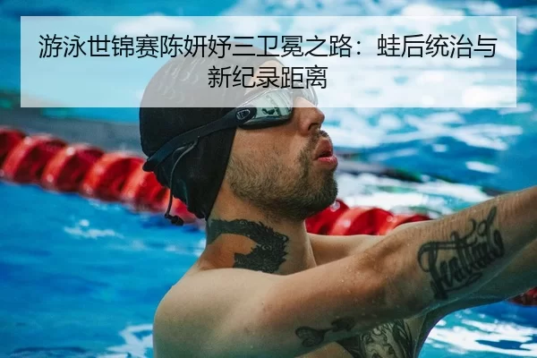 游泳世锦赛陈妍妤三卫冕之路：蛙后统治与新纪录距离